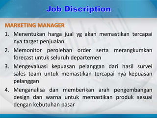MARKETING MANAGER
1. Menentukan harga jual yg akan memastikan tercapai
nya target penjualan
2. Memonitor perolehan order serta merangkumkan
forecast untuk seluruh departemen
3. Mengevaluasi kepuasan pelanggan dari hasil survei
sales team untuk memastikan tercapai nya kepuasan
pelanggan
4. Menganalisa dan memberikan arah pengembangan
design dan warna untuk memastikan produk sesuai
dengan kebutuhan pasar
 