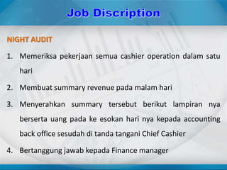 NIGHT AUDIT
1. Memeriksa pekerjaan semua cashier operation dalam satu
hari
2. Membuat summary revenue pada malam hari
3. Menyerahkan summary tersebut berikut lampiran nya
berserta uang pada ke esokan hari nya kepada accounting
back office sesudah di tanda tangani Chief Cashier
4. Bertanggung jawab kepada Finance manager
 