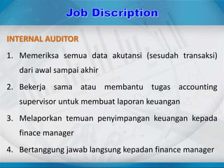 INTERNAL AUDITOR
1. Memeriksa semua data akutansi (sesudah transaksi)
dari awal sampai akhir
2. Bekerja sama atau membantu tugas accounting
supervisor untuk membuat laporan keuangan
3. Melaporkan temuan penyimpangan keuangan kepada
finace manager
4. Bertanggung jawab langsung kepadan finance manager
 