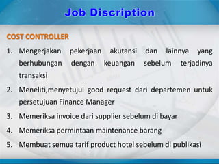 COST CONTROLLER
1. Mengerjakan pekerjaan akutansi dan lainnya yang
berhubungan dengan keuangan sebelum terjadinya
transaksi
2. Meneliti,menyetujui good request dari departemen untuk
persetujuan Finance Manager
3. Memeriksa invoice dari supplier sebelum di bayar
4. Memeriksa permintaan maintenance barang
5. Membuat semua tarif product hotel sebelum di publikasi
 
