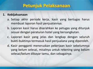 1. Kebijaksanaan
a. Setiap akhir periode kerja, kasir yang bertugas harus
membuat laporan hasil penjualannya.
b. Laporan kasir harus diserahkan ke petugas yang ditunjuk
sesuai dengan peraturan hotel yang bersangkutan.
c. Laporan kasir yang jelas dan lengkap dengan seluruh
bukti-buktinya termasuk hasil penjualana yang diperoleh.
d. Kasir pengganti meneruskan pekerjaan kasir sebelumnya
yang belum selesai, misalnya untuk rekening yang belum
selesai/belum dibayar tamu, dan sebagainya.
 