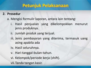 2. Prosedur
a. Mengisi formulir laporan, antara lain tentang:
i. Hasil penjualan yang dikelompokkan menurut
jenis produknya.
ii. Jumlah produk yang terjual.
iii. Jenis pembayaran yang diterima, termasuk uang
asing apabila ada
iv. Hasil seluruhnya.
v. Hari-tanggal-bulan-tahun.
vi. Kelompok/periode kerja (shift).
vii.Tanda tangan kasir.
 