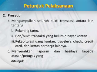 2. Prosedur
b. Mengumpulkan seluruh bukti transaksi, antara lain
tentang:
i. Rekening tamu.
ii. Bon/bukti transaksi yang belum dibayar kontan.
iii.Rekapitulasi uang kontan, traveler’s check, credit
card, dan kertas berharga lainnya.
c. Menyerahkan laporan dan hasilnya kepada
atasan/petugas yang
ditunjuk.
 