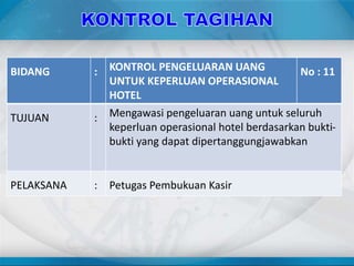 BIDANG : KONTROL PENGELUARAN UANG
UNTUK KEPERLUAN OPERASIONAL
HOTEL
No : 11
TUJUAN : Mengawasi pengeluaran uang untuk seluruh
keperluan operasional hotel berdasarkan bukti-
bukti yang dapat dipertanggungjawabkan
PELAKSANA : Petugas Pembukuan Kasir
 