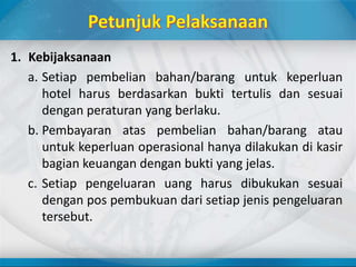 1. Kebijaksanaan
a. Setiap pembelian bahan/barang untuk keperluan
hotel harus berdasarkan bukti tertulis dan sesuai
dengan peraturan yang berlaku.
b. Pembayaran atas pembelian bahan/barang atau
untuk keperluan operasional hanya dilakukan di kasir
bagian keuangan dengan bukti yang jelas.
c. Setiap pengeluaran uang harus dibukukan sesuai
dengan pos pembukuan dari setiap jenis pengeluaran
tersebut.
 