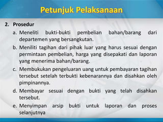2. Prosedur
a. Meneliti bukti-bukti pembelian bahan/barang dari
departemen yang bersangkutan.
b. Meniliti tagihan dari pihak luar yang harus sesuai dengan
permintaan pembelian, harga yang disepakati dan laporan
yang menerima bahan/barang.
c. Membukukan pengeluaran uang untuk pembayaran tagihan
tersebut setelah terbukti kebenarannya dan disahkan oleh
pimpinannya.
d. Membayar sesuai dengan bukti yang telah disahkan
tersebut.
e. Menyimpan arsip bukti untuk laporan dan proses
selanjutnya
 