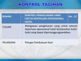 BIDANG : KONTROL PENGELUARAN UANG
UNTUK KEPERLUAN OPERASIONAL
HOTEL
No : 12
TUJUAN : Mengawasi pengeluaran uang untuk seluruh
keperluan operasional hotel berdasarkan bukti-
bukti yang dapat dipertanggungjawabkan.
PELAKSANA : Petugas Pembukuan Kasir
 