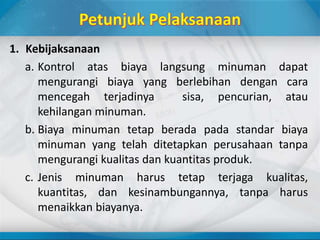 1. Kebijaksanaan
a. Kontrol atas biaya langsung minuman dapat
mengurangi biaya yang berlebihan dengan cara
mencegah terjadinya sisa, pencurian, atau
kehilangan minuman.
b. Biaya minuman tetap berada pada standar biaya
minuman yang telah ditetapkan perusahaan tanpa
mengurangi kualitas dan kuantitas produk.
c. Jenis minuman harus tetap terjaga kualitas,
kuantitas, dan kesinambungannya, tanpa harus
menaikkan biayanya.
 