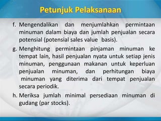 f. Mengendalikan dan menjumlahkan permintaan
minuman dalam biaya dan jumlah penjualan secara
potensial (potensial sales value basis).
g. Menghitung permintaan pinjaman minuman ke
tempat lain, hasil penjualan nyata untuk setiap jenis
minuman, penggunaan makanan untuk keperluan
penjualan minuman, dan perhitungan biaya
minuman yang diterima dari tempat penjualan
secara periodik.
h. Meriksa jumlah minimal persediaan minuman di
gudang (par stocks).
 