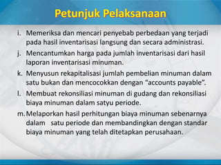 i. Memeriksa dan mencari penyebab perbedaan yang terjadi
pada hasil inventarisasi langsung dan secara administrasi.
j. Mencantumkan harga pada jumlah inventarisasi dari hasil
laporan inventarisasi minuman.
k. Menyusun rekapitalisasi jumlah pembelian minuman dalam
satu bukan dan mencocokkan dengan “accounts payable”.
l. Membuat rekonsiliasi minuman di gudang dan rekonsiliasi
biaya minuman dalam satyu periode.
m.Melaporkan hasil perhitungan biaya minuman sebenarnya
dalam satu periode dan membandingkan dengan standar
biaya minuman yang telah ditetapkan perusahaan.
 