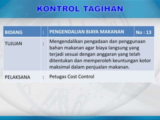 BIDANG : PENGENDALIAN BIAYA MAKANAN No : 13
TUJUAN : Mengendalikan pengadaan dan penggunaan
bahan makanan agar biaya langsung yang
terjadi sesuai dengan anggaran yang telah
ditentukan dan memperoleh keuntungan kotor
maksimal dalam penjualan makanan.
PELAKSANA : Petugas Cost Control
 
