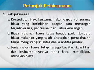 1. Kebijaksanaan
a. Kontrol atas biaya langsung makan dapat mengurangi
biaya yang berlebihan dengan cara mencegah
terjadinya sisa, pencurian, dan atau kehilangan.
b. Biaya makanan harus tetap berada pada standard
biaya makanan yang telah ditetapkan perusahaann
tanpa mengurangi kualitas dan kuantitas produk.
c. Jenis makan harus tetap terjaga kualitas, kuantitas,
dan kesinambungannya tanpa harus menaikkan/
menekan biaya.
 