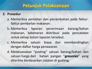 2. Prosedur
a. Memeriksa perkalian dan penambahan pada faktur-
faktur pembelian makanan.
b. Memeriksa laporan penerimaan barang/bahan
makanan, kebenaran distribusi pada pencatatan
untuk setiap kolom laporan tersebut.
c. Memeriksa satuan biaya dan membandingkan
dengan daftar harga penawaran.
d. Melaksanakan “posting” satuan barang/bahan dan
satuan harga dari bahan pangan “groceries” yang
diterima berdasarkan catatan di gudang.
 