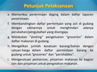e. Memeriksa penerimaan daging dalam daftar laporan
penerimaan.
f. Membandingkan daftar permintaan yang asli di gudang
dengan salinannya untuk menghindari adanya
perubahan/pengubahan yang disengaja.
g. Melakukan “posting” pengeluaran “groceries” dalam
daftar makanan di gudang.
h. Mengalikan jumlah kesatuan barang/bahan dengan
satuan harga dalam daftar permintaan barang ke
gudang untuk “groceries” dan “perishables”.
i. Mengevaluasi pemorsian, pinjaman makanan ke bagian
lain dan pinjaman untuk pengolahan makanan.
 