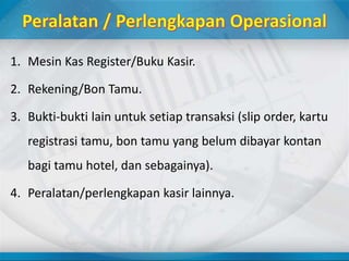 1. Mesin Kas Register/Buku Kasir.
2. Rekening/Bon Tamu.
3. Bukti-bukti lain untuk setiap transaksi (slip order, kartu
registrasi tamu, bon tamu yang belum dibayar kontan
bagi tamu hotel, dan sebagainya).
4. Peralatan/perlengkapan kasir lainnya.
 