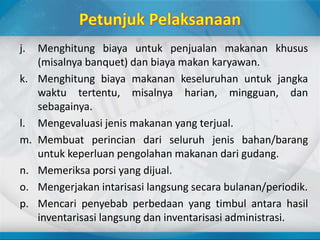 j. Menghitung biaya untuk penjualan makanan khusus
(misalnya banquet) dan biaya makan karyawan.
k. Menghitung biaya makanan keseluruhan untuk jangka
waktu tertentu, misalnya harian, mingguan, dan
sebagainya.
l. Mengevaluasi jenis makanan yang terjual.
m. Membuat perincian dari seluruh jenis bahan/barang
untuk keperluan pengolahan makanan dari gudang.
n. Memeriksa porsi yang dijual.
o. Mengerjakan intarisasi langsung secara bulanan/periodik.
p. Mencari penyebab perbedaan yang timbul antara hasil
inventarisasi langsung dan inventarisasi administrasi.
 
