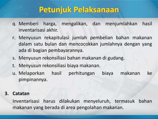 q. Memberi harga, mengalikan, dan menjumlahkan hasil
inventarisasi akhir.
r. Menyusun rekapitulasi jumlah pembelian bahan makanan
dalam satu bulan dan mencocokkan jumlahnya dengan yang
ada di bagian pembayarannya.
s. Menyusun rekonsiliasi bahan makanan di gudang.
t. Menyusun rekonsiliasi biaya makanan.
u. Melaporkan hasil perhitungan biaya makanan ke
pimpinannya.
3. Catatan
Inventarisasi harus dilakukan menyeluruh, termasuk bahan
makanan yang berada di area pengolahan makanan.
 