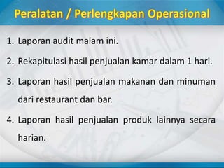 1. Laporan audit malam ini.
2. Rekapitulasi hasil penjualan kamar dalam 1 hari.
3. Laporan hasil penjualan makanan dan minuman
dari restaurant dan bar.
4. Laporan hasil penjualan produk lainnya secara
harian.
 