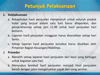 1. Kebijaksanaan
a. Rekapitulasi hasil penjualan menyeluruh untuk seluruh produk
hotel yang terjual dalam satu hari harus dilaporkan, dan
penyerahannya setiap jam 12.00 untuk hasil penjualan hari
kemarin.
b. Laporan hasil penjualan mingguan harus diserahkan setiap hari
Senin.
c. Setiap laporan hasil penjualan tersebut harus disahkan oleh
Pimpinan Bagian Keuangan/Wakilnya.
2. Prosedur
a. Meneliti setiap laporan hasil penjualan dari kasir yang bertugas
untuk kegiatan satu hari.
b. Menyudun kembali hasil penjualan menjadi hasil penjualan
bersih dengan jalan mengeluarkan pajak dan uang service.
 