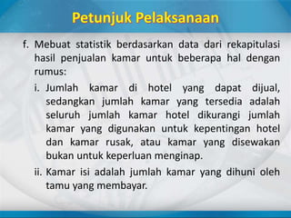 f. Mebuat statistik berdasarkan data dari rekapitulasi
hasil penjualan kamar untuk beberapa hal dengan
rumus:
i. Jumlah kamar di hotel yang dapat dijual,
sedangkan jumlah kamar yang tersedia adalah
seluruh jumlah kamar hotel dikurangi jumlah
kamar yang digunakan untuk kepentingan hotel
dan kamar rusak, atau kamar yang disewakan
bukan untuk keperluan menginap.
ii. Kamar isi adalah jumlah kamar yang dihuni oleh
tamu yang membayar.
 