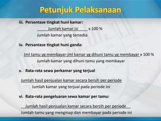 iii. Persentase tingkat huni kamar:
Jumlah kamar isi _ x 100 %
Jumlah kamar yang tersedia
iv. Persantase tingkat huni ganda:
Jml tamu yg membayar-jml kamar yg dihuni tamu yg membayar x 100 %
Jumlah kamar yang dihuni tamu yang membayar
v. Rata-rata sewa perkamar yang terjual
Jumlah hasil penjualan kamar secara bersih per periode
Jumlah kamar yang terjual pada periode ini
vi. Rata-rata pengeluaran sewa kamar per tamu:
__Jumlah hasil penjualan kamar secara bersih per periode__
Jumlah tamu yang menginap dan membayar pada periode ini
 