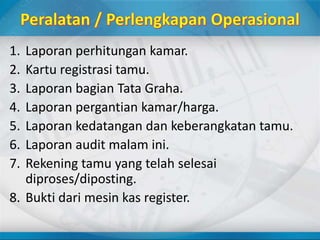 1. Laporan perhitungan kamar.
2. Kartu registrasi tamu.
3. Laporan bagian Tata Graha.
4. Laporan pergantian kamar/harga.
5. Laporan kedatangan dan keberangkatan tamu.
6. Laporan audit malam ini.
7. Rekening tamu yang telah selesai
diproses/diposting.
8. Bukti dari mesin kas register.
 