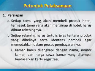 1. Persiapan
a. Setiap tamu yang akan membeli produk hotel,
termasuk tamu yang akan menginap di hotel, harus
dibuat rekeningnya.
b. Setiap rekening harus tertulis jelas tentang produk
yang dibelinya serta identitas pembeli agar
memudahkan dalam proses pembayarannya.
i. Kamar harus dilengkapi dengan nama, nomor
kamar, dan harga sewa kamar yang ditempai
berdasarkan kartu registrasi.
 