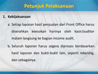 1. Kebijaksanaan
a. Setiap laporan hasil penjualan dari Front Office harus
diserahkan keesokan harinya oleh kasir/auditor
malam langsung ke bagian income audit.
b. Seluruh laporan harus segera diproses berdasarkan
hasil laporan dan bukti-bukti lain, seperti rekening,
dan sebagainya.
 