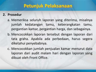 2. Prosedur
a. Memeriksa seluruh laporan yang diterima, misalnya
jumlah kedatangan tamu, keberangkatan tamu,
pergantian kamar, pergantian harga, dan sebagainya.
b. Mencocokkan laporan tersebut dengan laporan dari
tata graha. Apabila ada perbedaan, harus segera
diketahui penyebabnya.
c. Mencocokkan jumlah penjualan kamar menurut data
laporan dari audit malam hari dengan laporan yang
dibuat oleh Front Office.
 
