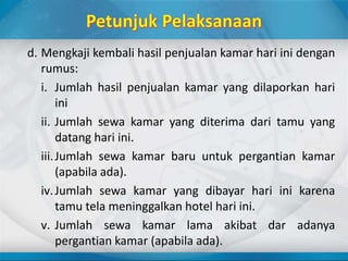 d. Mengkaji kembali hasil penjualan kamar hari ini dengan
rumus:
i. Jumlah hasil penjualan kamar yang dilaporkan hari
ini
ii. Jumlah sewa kamar yang diterima dari tamu yang
datang hari ini.
iii.Jumlah sewa kamar baru untuk pergantian kamar
(apabila ada).
iv.Jumlah sewa kamar yang dibayar hari ini karena
tamu tela meninggalkan hotel hari ini.
v. Jumlah sewa kamar lama akibat dar adanya
pergantian kamar (apabila ada).
 