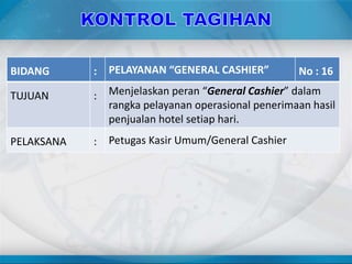 BIDANG : PELAYANAN “GENERAL CASHIER” No : 16
TUJUAN : Menjelaskan peran “General Cashier” dalam
rangka pelayanan operasional penerimaan hasil
penjualan hotel setiap hari.
PELAKSANA : Petugas Kasir Umum/General Cashier
 