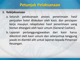 1. Kebijaksanaan
a. Seluruh pelaksanaan proses penerimaan hasil
penjualan hotel dilakukan oleh kasir, dan persiapan
kerja maupun rekapitulasi hasil penerimaan uang
kontan ditangani oleh kasir umum (General Cashier).
b. Laporan pertanggungjawaban dari kasir harus
dikontrol oleh kasir umum dan selanjutnya tanggung
jawab ini diambil alih untuk laporan kepada Pimpinan
Keuangan.
 