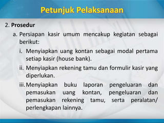 2. Prosedur
a. Persiapan kasir umum mencakup kegiatan sebagai
berikut:
i. Menyiapkan uang kontan sebagai modal pertama
setiap kasir (house bank).
ii. Menyiapkan rekening tamu dan formulir kasir yang
diperlukan.
iii.Menyiapkan buku laporan pengeluaran dan
pemasukan uang kontan, pengeluaran dan
pemasukan rekening tamu, serta peralatan/
perlengkapan lainnya.
 