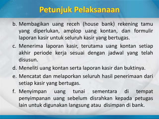 b. Membagikan uang receh (house bank) rekening tamu
yang diperlukan, amplop uang kontan, dan formulir
laporan kasir untuk seluruh kasir yang bertugas.
c. Menerima laporan kasir, terutama uang kontan setiap
akhir periode kerja sesuai dengan jadwal yang telah
disusun.
d. Meneliti uang kontan serta laporan kasir dan buktinya.
e. Mencatat dan melaporkan seluruh hasil penerimaan dari
setiap kasir yang bertugas.
f. Menyimpan uang tunai sementara di tempat
penyimpanan uang sebelum disrahkan kepada petugas
lain untuk digunakan langsung atau disimpan di bank.
 