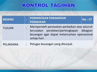 BIDANG : PERMINTAAN PERAWATAN
PERBAIKAN
No : 17
TUJUAN : Memperoleh perawatan-perbaikan atas seluruh
kerusakan peralatan/perlengkapan dibagian
keuangan agar dapat melancarkan operasional
setiap hari.
PELAKSANA : Petugas keuangan yang ditunjuk.
 