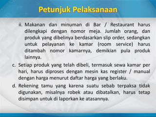 ii. Makanan dan minuman di Bar / Restaurant harus
dilengkapi dengan nomor meja. Jumlah orang, dan
produk yang dibelinya berdasarkan slip order, sedangkan
untuk pelayanan ke kamar (room service) harus
ditambah nomor kamarnya, demikian pula produk
lainnya.
c. Setiap produk yang telah dibeli, termasuk sewa kamar per
hari, harus diproses dengan mesin kas register / manual
dengan harga menurut daftar harga yang berlaku.
d. Rekening tamu yang karena suatu sebab terpaksa tidak
digunakan, misalnya robek atau dibatalkan, harus tetap
disimpan untuk di laporkan ke atasannya.
 