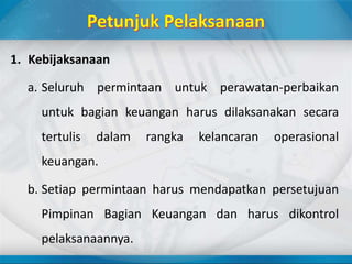 1. Kebijaksanaan
a. Seluruh permintaan untuk perawatan-perbaikan
untuk bagian keuangan harus dilaksanakan secara
tertulis dalam rangka kelancaran operasional
keuangan.
b. Setiap permintaan harus mendapatkan persetujuan
Pimpinan Bagian Keuangan dan harus dikontrol
pelaksanaannya.
 