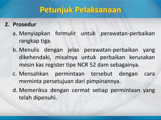 2. Prosedur
a. Menyiapkan formulir untuk perawatan-perbaikan
rangkap tiga.
b. Menulis dengan jelas perawatan-perbaikan yang
dikehendaki, misalnya untuk perbaikan kerusakan
mesin kas register tipe NCR 52 dam sebagainya.
c. Mensahkan permintaan tersebut dengan cara
meminta persetujuan dari pimpinannya.
d. Memeriksa dengan cermat setiap permintaan yang
telah dipenuhi.
 