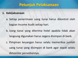 1. Kebijaksanaan
a. Setiap penerimaan uang tunai harus dikontrol oleh
bagian Income Audit setiap hari.
b. Uang tunai yang diterima hotel apabila tidak akan
langsung digunakan harus segera disimpan di bank.
c. Pimpinan keuangan harus selalu memeriksa jumlah
uang tunai yang disimpan di bank agar dapat selalu
dimonitor persediannya.
 