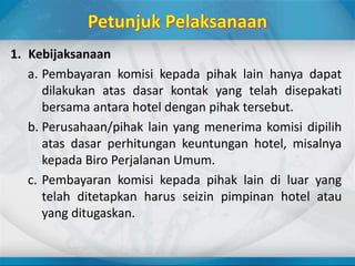 1. Kebijaksanaan
a. Pembayaran komisi kepada pihak lain hanya dapat
dilakukan atas dasar kontak yang telah disepakati
bersama antara hotel dengan pihak tersebut.
b. Perusahaan/pihak lain yang menerima komisi dipilih
atas dasar perhitungan keuntungan hotel, misalnya
kepada Biro Perjalanan Umum.
c. Pembayaran komisi kepada pihak lain di luar yang
telah ditetapkan harus seizin pimpinan hotel atau
yang ditugaskan.
 