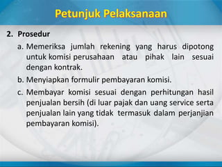 2. Prosedur
a. Memeriksa jumlah rekening yang harus dipotong
untuk komisi perusahaan atau pihak lain sesuai
dengan kontrak.
b. Menyiapkan formulir pembayaran komisi.
c. Membayar komisi sesuai dengan perhitungan hasil
penjualan bersih (di luar pajak dan uang service serta
penjualan lain yang tidak termasuk dalam perjanjian
pembayaran komisi).
 