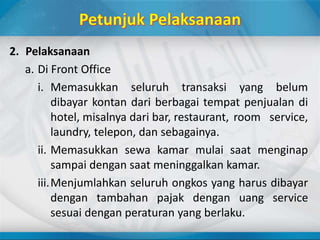 2. Pelaksanaan
a. Di Front Office
i. Memasukkan seluruh transaksi yang belum
dibayar kontan dari berbagai tempat penjualan di
hotel, misalnya dari bar, restaurant, room service,
laundry, telepon, dan sebagainya.
ii. Memasukkan sewa kamar mulai saat menginap
sampai dengan saat meninggalkan kamar.
iii.Menjumlahkan seluruh ongkos yang harus dibayar
dengan tambahan pajak dengan uang service
sesuai dengan peraturan yang berlaku.
 