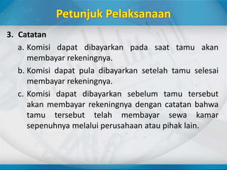 3. Catatan
a. Komisi dapat dibayarkan pada saat tamu akan
membayar rekeningnya.
b. Komisi dapat pula dibayarkan setelah tamu selesai
membayar rekeningnya.
c. Komisi dapat dibayarkan sebelum tamu tersebut
akan membayar rekeningnya dengan catatan bahwa
tamu tersebut telah membayar sewa kamar
sepenuhnya melalui perusahaan atau pihak lain.
 