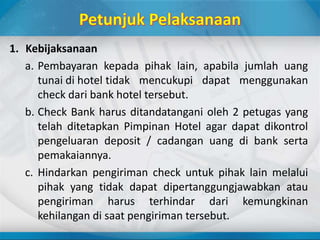 1. Kebijaksanaan
a. Pembayaran kepada pihak lain, apabila jumlah uang
tunai di hotel tidak mencukupi dapat menggunakan
check dari bank hotel tersebut.
b. Check Bank harus ditandatangani oleh 2 petugas yang
telah ditetapkan Pimpinan Hotel agar dapat dikontrol
pengeluaran deposit / cadangan uang di bank serta
pemakaiannya.
c. Hindarkan pengiriman check untuk pihak lain melalui
pihak yang tidak dapat dipertanggungjawabkan atau
pengiriman harus terhindar dari kemungkinan
kehilangan di saat pengiriman tersebut.
 