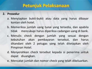 2. Prosedur
a. Menyiapkan bukti-bukti atau data yang harus dibayar
kontan oleh hotel.
b. Memeriksa jumlah uang tunai yang tersedia, dan apabila
tidak mencukupi harus diperiksa cadangan uang di bank.
c. Menulis check dengan jumlah yang sesuai dengan
kebutuhan akan pembayaran tersebut, dan harus
ditandani oleh 2 petugas yang telah ditetapkan oleh
Pimpinan Hotel.
d. Menyerahkan check tersebut kepada si penerima untuk
dapat diuangkan.
e. Mencatat jumlah dan nomor check yang telah dikeluarkan.
 