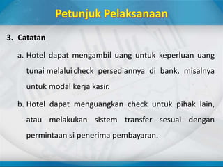 3. Catatan
a. Hotel dapat mengambil uang untuk keperluan uang
tunai melaluicheck persediannya di bank, misalnya
untuk modal kerja kasir.
b. Hotel dapat menguangkan check untuk pihak lain,
atau melakukan sistem transfer sesuai dengan
permintaan si penerima pembayaran.
 