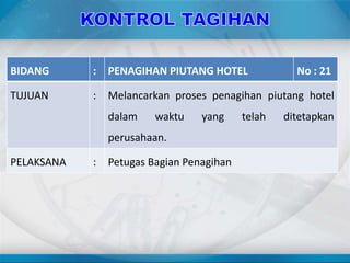 BIDANG : PENAGIHAN PIUTANG HOTEL No : 21
TUJUAN : Melancarkan proses penagihan piutang hotel
dalam waktu yang telah ditetapkan
perusahaan.
PELAKSANA : Petugas Bagian Penagihan
 
