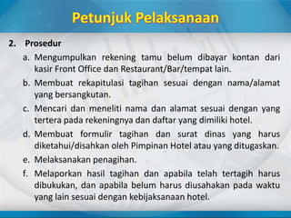 2. Prosedur
a. Mengumpulkan rekening tamu belum dibayar kontan dari
kasir Front Office dan Restaurant/Bar/tempat lain.
b. Membuat rekapitulasi tagihan sesuai dengan nama/alamat
yang bersangkutan.
c. Mencari dan meneliti nama dan alamat sesuai dengan yang
tertera pada rekeningnya dan daftar yang dimiliki hotel.
d. Membuat formulir tagihan dan surat dinas yang harus
diketahui/disahkan oleh Pimpinan Hotel atau yang ditugaskan.
e. Melaksanakan penagihan.
f. Melaporkan hasil tagihan dan apabila telah tertagih harus
dibukukan, dan apabila belum harus diusahakan pada waktu
yang lain sesuai dengan kebijaksanaan hotel.
 