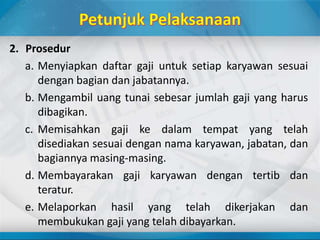 2. Prosedur
a. Menyiapkan daftar gaji untuk setiap karyawan sesuai
dengan bagian dan jabatannya.
b. Mengambil uang tunai sebesar jumlah gaji yang harus
dibagikan.
c. Memisahkan gaji ke dalam tempat yang telah
disediakan sesuai dengan nama karyawan, jabatan, dan
bagiannya masing-masing.
d. Membayarakan gaji karyawan dengan tertib dan
teratur.
e. Melaporkan hasil yang telah dikerjakan dan
membukukan gaji yang telah dibayarkan.
 