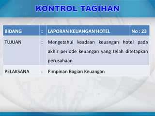 BIDANG : LAPORAN KEUANGAN HOTEL No : 23
TUJUAN : Mengetahui keadaan keuangan hotel pada
akhir periode keuangan yang telah ditetapkan
perusahaan
PELAKSANA : Pimpinan Bagian Keuangan
 